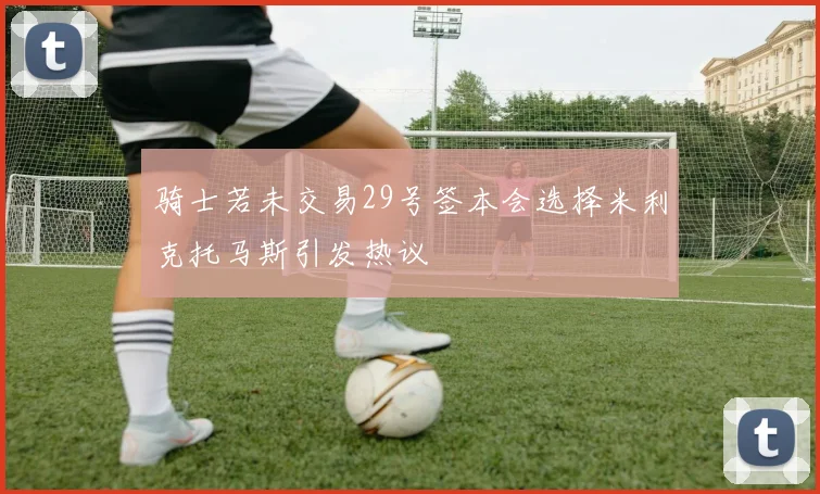 骑士若未交易29号签本会选择米利克托马斯引发热议
