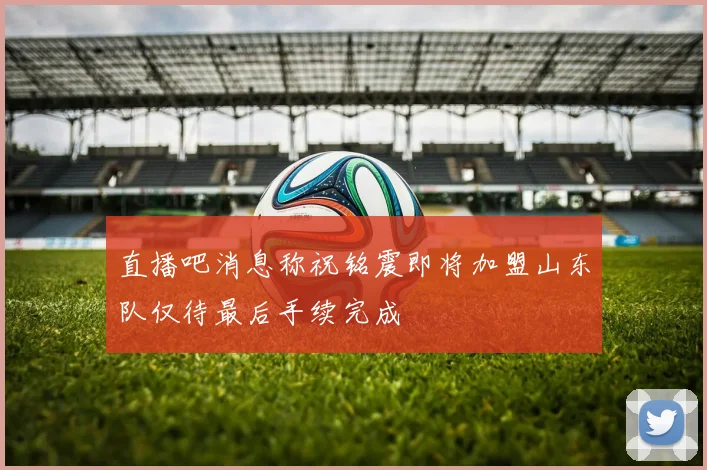 直播吧消息称祝铭震即将加盟山东队仅待最后手续完成