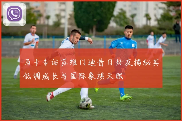 马卡专访苏维门迪昔日好友揭秘其低调成长与国际象棋天赋
