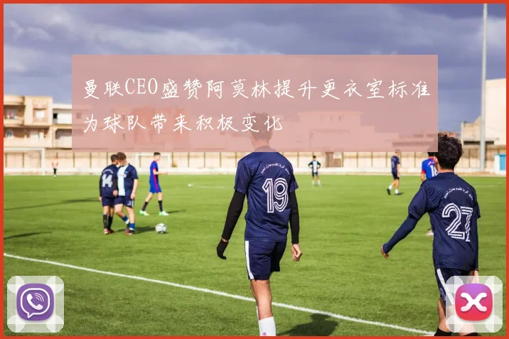 曼联CEO盛赞阿莫林提升更衣室标准为球队带来积极变化