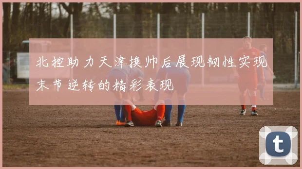 北控助力天津换帅后展现韧性实现末节逆转的精彩表现