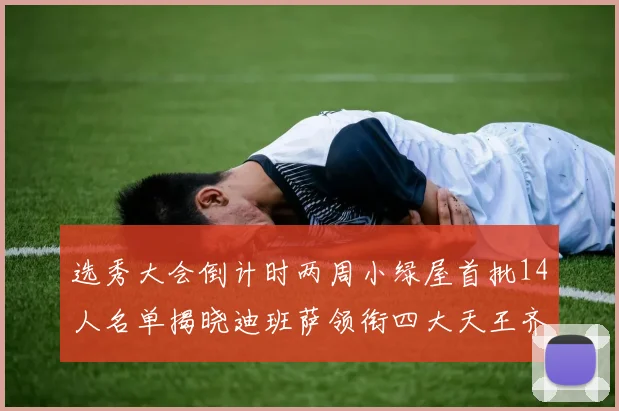 选秀大会倒计时两周小绿屋首批14人名单揭晓迪班萨领衔四大天王齐聚