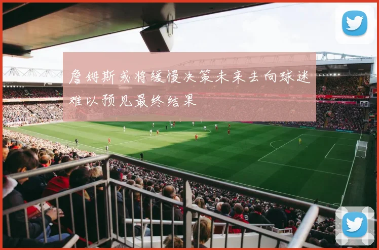 詹姆斯或将缓慢决策未来去向球迷难以预见最终结果