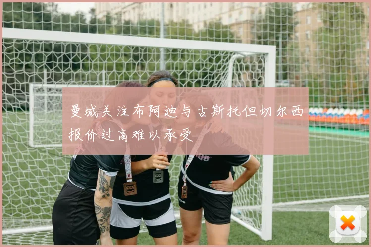 曼城关注布阿迪与古斯托但切尔西报价过高难以承受