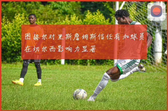 图赫尔对里斯詹姆斯信任有加球员在切尔西影响力显著