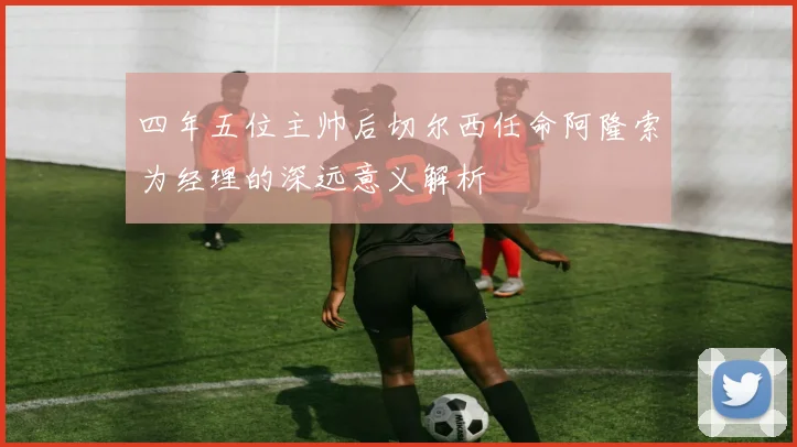 四年五位主帅后切尔西任命阿隆索为经理的深远意义解析