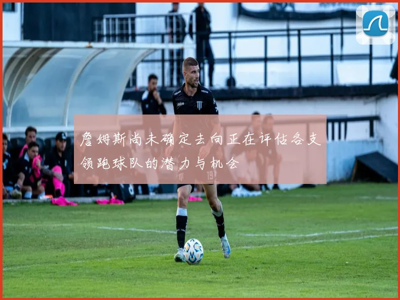 詹姆斯尚未确定去向正在评估各支领跑球队的潜力与机会