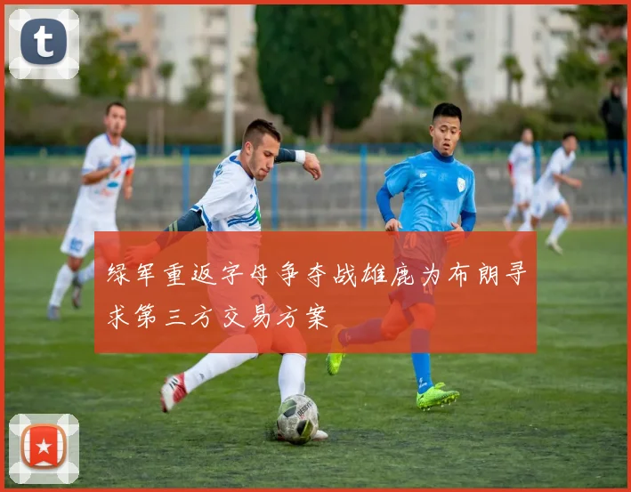 绿军重返字母争夺战雄鹿为布朗寻求第三方交易方案
