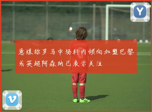 意媒称罗马中场科内倾向加盟巴黎或英超阿森纳已表示关注