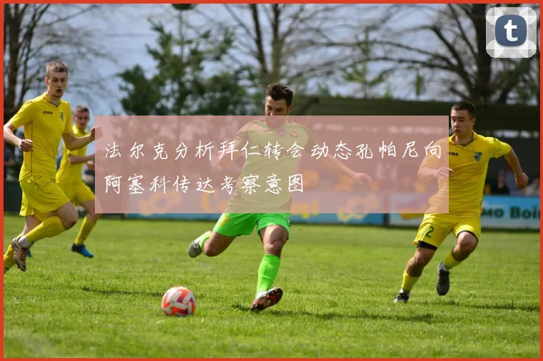 法尔克分析拜仁转会动态孔帕尼向阿塞科传达考察意图