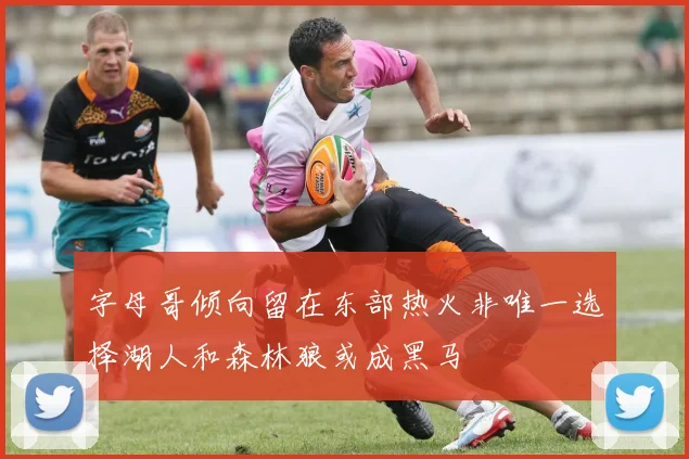 字母哥倾向留在东部热火非唯一选择湖人和森林狼或成黑马