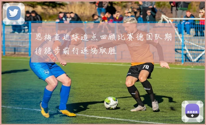 恩梅查进球造点回顾比赛德国队期待稳步前行逐场取胜