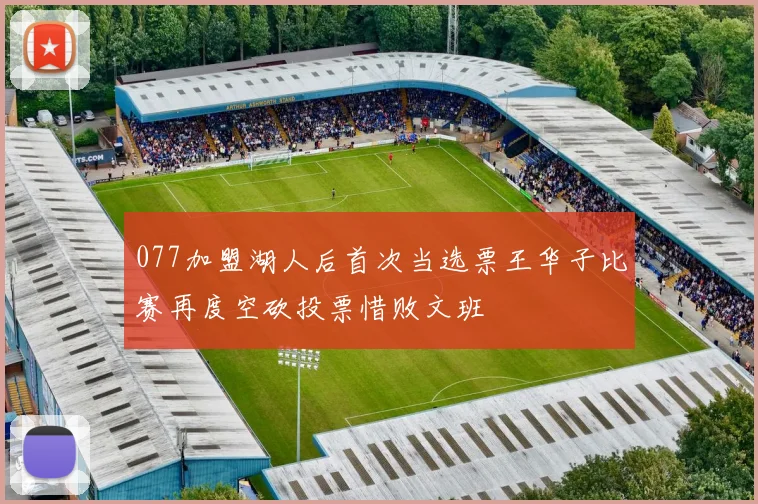 077加盟湖人后首次当选票王华子比赛再度空砍投票惜败文班