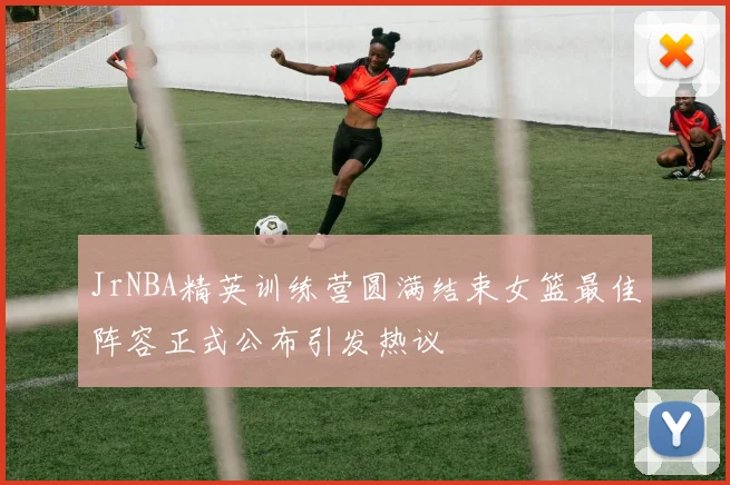 JrNBA精英训练营圆满结束女篮最佳阵容正式公布引发热议