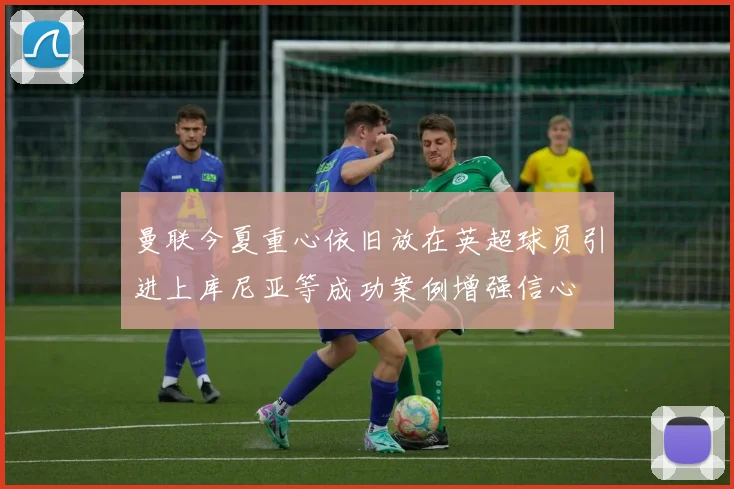 曼联今夏重心依旧放在英超球员引进上库尼亚等成功案例增强信心