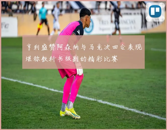 亨利盛赞阿森纳与马竞次回合表现堪称教科书级别的精彩比赛